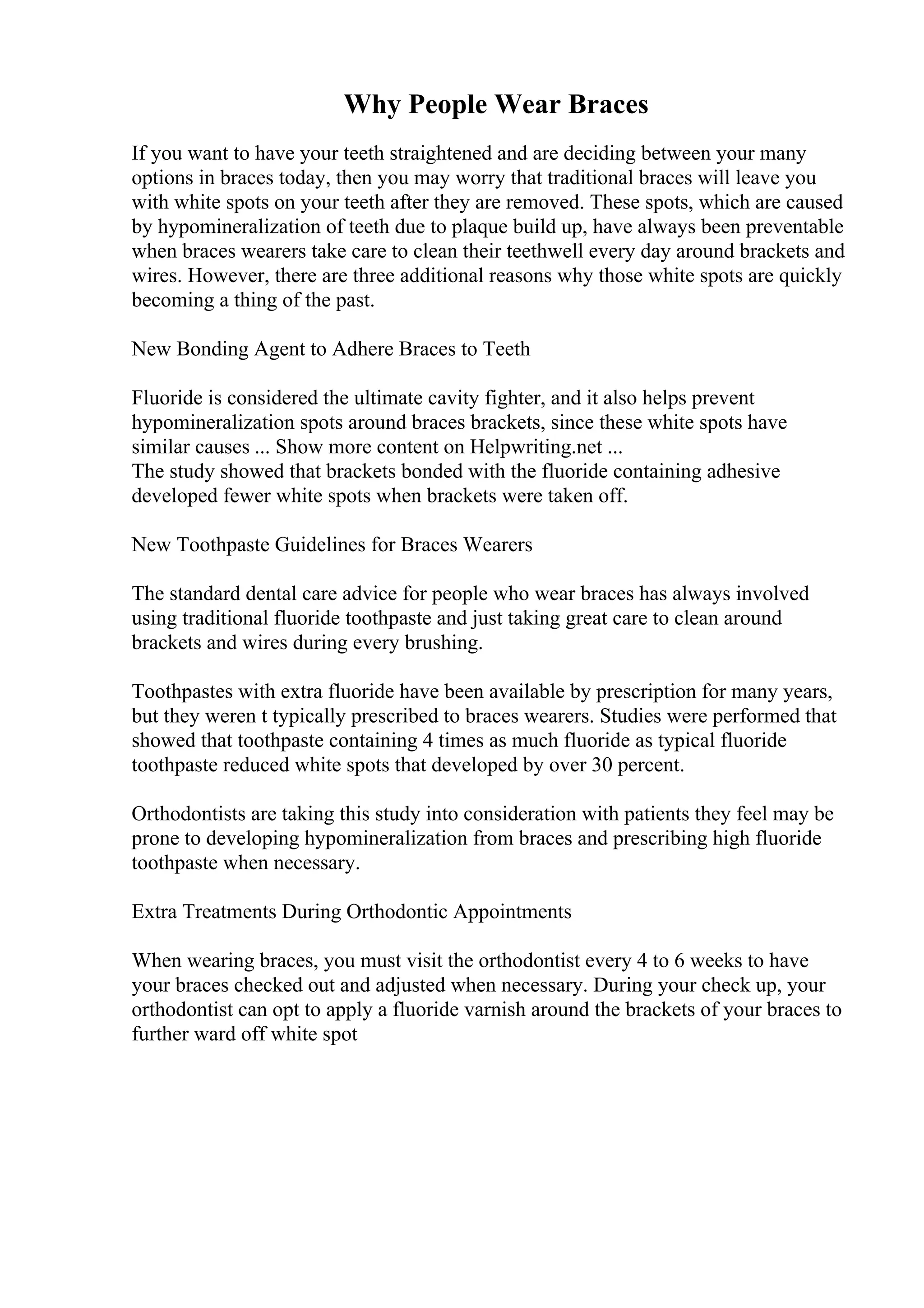 Why People Wear Braces
If you want to have your teeth straightened and are deciding between your many
options in braces today, then you may worry that traditional braces will leave you
with white spots on your teeth after they are removed. These spots, which are caused
by hypomineralization of teeth due to plaque build up, have always been preventable
when braces wearers take care to clean their teethwell every day around brackets and
wires. However, there are three additional reasons why those white spots are quickly
becoming a thing of the past.
New Bonding Agent to Adhere Braces to Teeth
Fluoride is considered the ultimate cavity fighter, and it also helps prevent
hypomineralization spots around braces brackets, since these white spots have
similar causes ... Show more content on Helpwriting.net ...
The study showed that brackets bonded with the fluoride containing adhesive
developed fewer white spots when brackets were taken off.
New Toothpaste Guidelines for Braces Wearers
The standard dental care advice for people who wear braces has always involved
using traditional fluoride toothpaste and just taking great care to clean around
brackets and wires during every brushing.
Toothpastes with extra fluoride have been available by prescription for many years,
but they weren t typically prescribed to braces wearers. Studies were performed that
showed that toothpaste containing 4 times as much fluoride as typical fluoride
toothpaste reduced white spots that developed by over 30 percent.
Orthodontists are taking this study into consideration with patients they feel may be
prone to developing hypomineralization from braces and prescribing high fluoride
toothpaste when necessary.
Extra Treatments During Orthodontic Appointments
When wearing braces, you must visit the orthodontist every 4 to 6 weeks to have
your braces checked out and adjusted when necessary. During your check up, your
orthodontist can opt to apply a fluoride varnish around the brackets of your braces to
further ward off white spot
 
