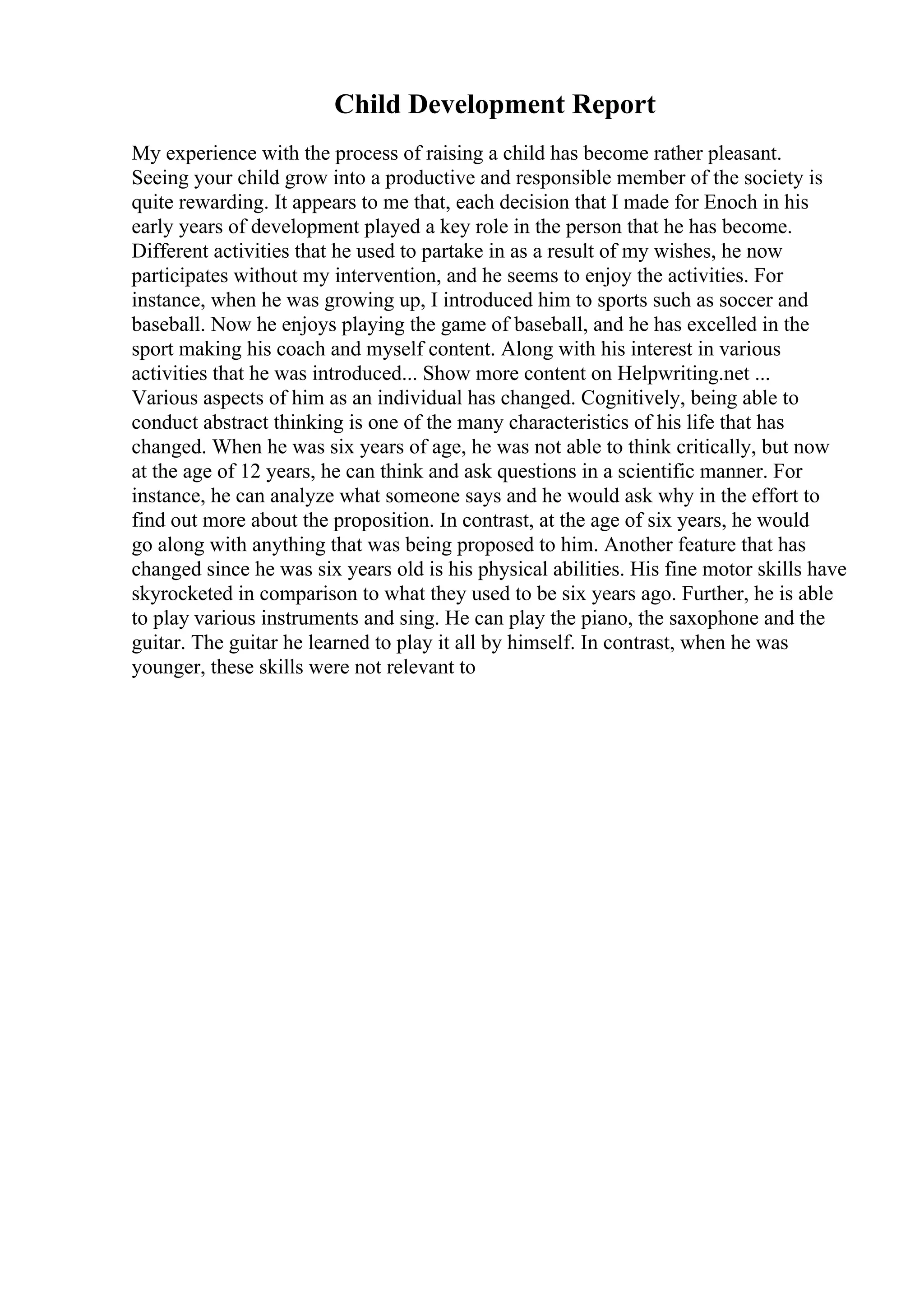 Child Development Report
My experience with the process of raising a child has become rather pleasant.
Seeing your child grow into a productive and responsible member of the society is
quite rewarding. It appears to me that, each decision that I made for Enoch in his
early years of development played a key role in the person that he has become.
Different activities that he used to partake in as a result of my wishes, he now
participates without my intervention, and he seems to enjoy the activities. For
instance, when he was growing up, I introduced him to sports such as soccer and
baseball. Now he enjoys playing the game of baseball, and he has excelled in the
sport making his coach and myself content. Along with his interest in various
activities that he was introduced... Show more content on Helpwriting.net ...
Various aspects of him as an individual has changed. Cognitively, being able to
conduct abstract thinking is one of the many characteristics of his life that has
changed. When he was six years of age, he was not able to think critically, but now
at the age of 12 years, he can think and ask questions in a scientific manner. For
instance, he can analyze what someone says and he would ask why in the effort to
find out more about the proposition. In contrast, at the age of six years, he would
go along with anything that was being proposed to him. Another feature that has
changed since he was six years old is his physical abilities. His fine motor skills have
skyrocketed in comparison to what they used to be six years ago. Further, he is able
to play various instruments and sing. He can play the piano, the saxophone and the
guitar. The guitar he learned to play it all by himself. In contrast, when he was
younger, these skills were not relevant to
 