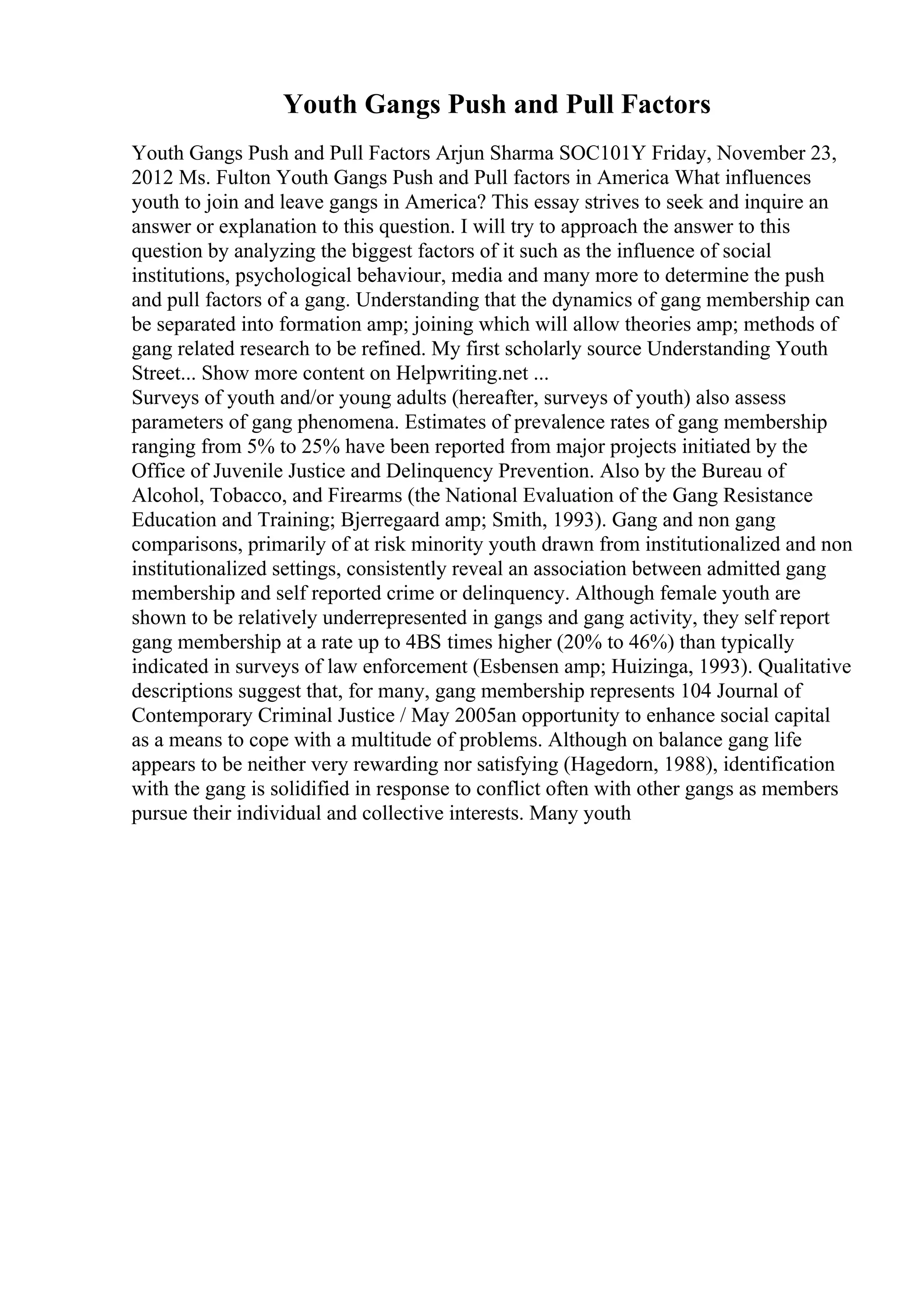 Youth Gangs Push and Pull Factors
Youth Gangs Push and Pull Factors Arjun Sharma SOC101Y Friday, November 23,
2012 Ms. Fulton Youth Gangs Push and Pull factors in America What influences
youth to join and leave gangs in America? This essay strives to seek and inquire an
answer or explanation to this question. I will try to approach the answer to this
question by analyzing the biggest factors of it such as the influence of social
institutions, psychological behaviour, media and many more to determine the push
and pull factors of a gang. Understanding that the dynamics of gang membership can
be separated into formation amp; joining which will allow theories amp; methods of
gang related research to be refined. My first scholarly source Understanding Youth
Street... Show more content on Helpwriting.net ...
Surveys of youth and/or young adults (hereafter, surveys of youth) also assess
parameters of gang phenomena. Estimates of prevalence rates of gang membership
ranging from 5% to 25% have been reported from major projects initiated by the
Office of Juvenile Justice and Delinquency Prevention. Also by the Bureau of
Alcohol, Tobacco, and Firearms (the National Evaluation of the Gang Resistance
Education and Training; Bjerregaard amp; Smith, 1993). Gang and non gang
comparisons, primarily of at risk minority youth drawn from institutionalized and non
institutionalized settings, consistently reveal an association between admitted gang
membership and self reported crime or delinquency. Although female youth are
shown to be relatively underrepresented in gangs and gang activity, they self report
gang membership at a rate up to 4ВЅ times higher (20% to 46%) than typically
indicated in surveys of law enforcement (Esbensen amp; Huizinga, 1993). Qualitative
descriptions suggest that, for many, gang membership represents 104 Journal of
Contemporary Criminal Justice / May 2005an opportunity to enhance social capital
as a means to cope with a multitude of problems. Although on balance gang life
appears to be neither very rewarding nor satisfying (Hagedorn, 1988), identification
with the gang is solidified in response to conflict often with other gangs as members
pursue their individual and collective interests. Many youth
 