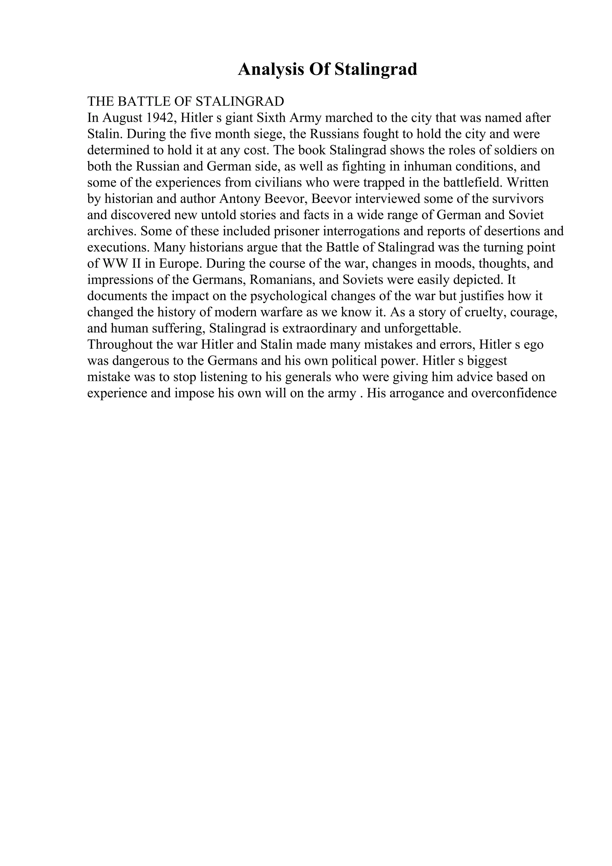 Analysis Of Stalingrad
THE BATTLE OF STALINGRAD
In August 1942, Hitler s giant Sixth Army marched to the city that was named after
Stalin. During the five month siege, the Russians fought to hold the city and were
determined to hold it at any cost. The book Stalingrad shows the roles of soldiers on
both the Russian and German side, as well as fighting in inhuman conditions, and
some of the experiences from civilians who were trapped in the battlefield. Written
by historian and author Antony Beevor, Beevor interviewed some of the survivors
and discovered new untold stories and facts in a wide range of German and Soviet
archives. Some of these included prisoner interrogations and reports of desertions and
executions. Many historians argue that the Battle of Stalingrad was the turning point
of WW II in Europe. During the course of the war, changes in moods, thoughts, and
impressions of the Germans, Romanians, and Soviets were easily depicted. It
documents the impact on the psychological changes of the war but justifies how it
changed the history of modern warfare as we know it. As a story of cruelty, courage,
and human suffering, Stalingrad is extraordinary and unforgettable.
Throughout the war Hitler and Stalin made many mistakes and errors, Hitler s ego
was dangerous to the Germans and his own political power. Hitler s biggest
mistake was to stop listening to his generals who were giving him advice based on
experience and impose his own will on the army . His arrogance and overconfidence
 