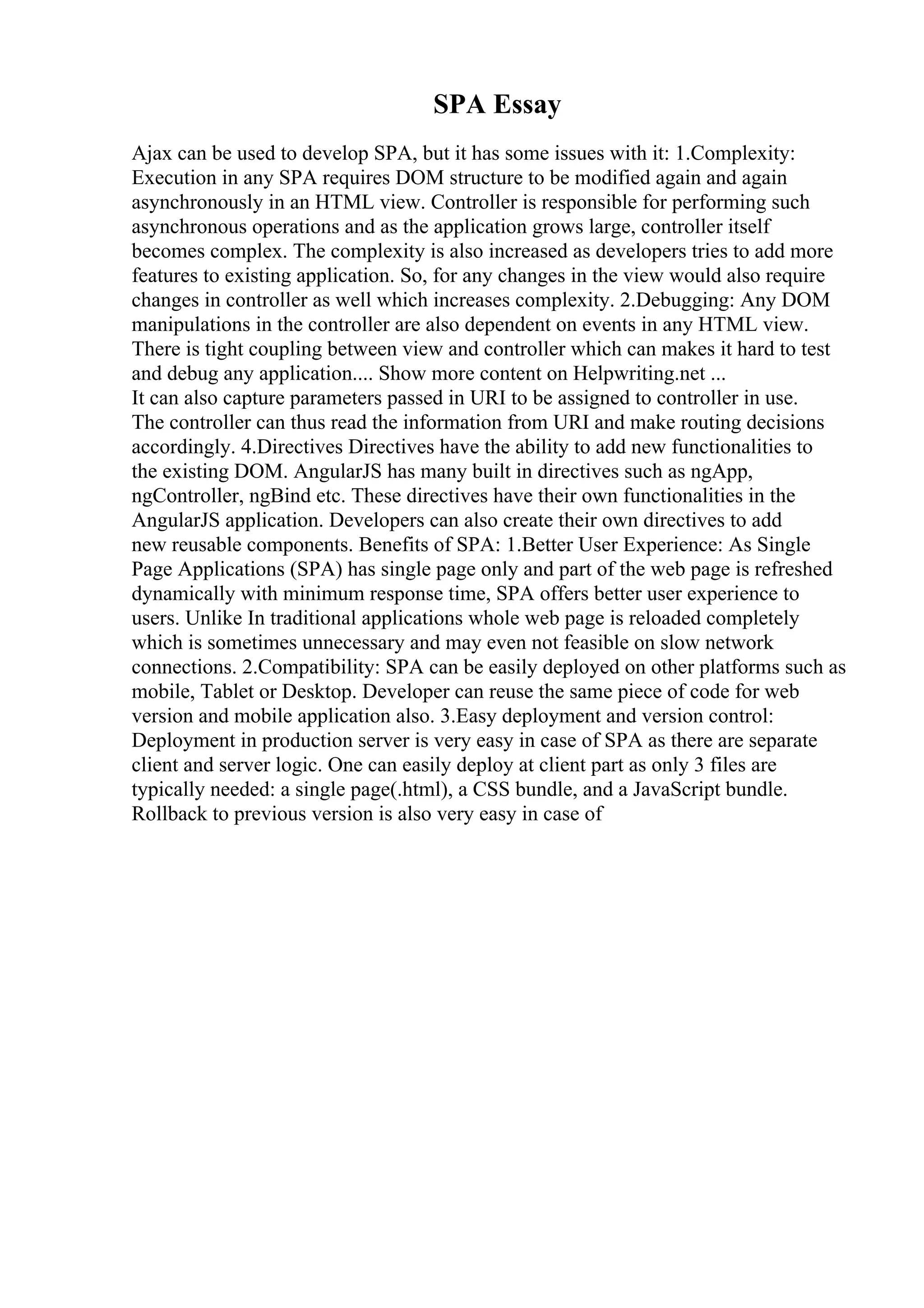 SPA Essay
Ajax can be used to develop SPA, but it has some issues with it: 1.Complexity:
Execution in any SPA requires DOM structure to be modified again and again
asynchronously in an HTML view. Controller is responsible for performing such
asynchronous operations and as the application grows large, controller itself
becomes complex. The complexity is also increased as developers tries to add more
features to existing application. So, for any changes in the view would also require
changes in controller as well which increases complexity. 2.Debugging: Any DOM
manipulations in the controller are also dependent on events in any HTML view.
There is tight coupling between view and controller which can makes it hard to test
and debug any application.... Show more content on Helpwriting.net ...
It can also capture parameters passed in URI to be assigned to controller in use.
The controller can thus read the information from URI and make routing decisions
accordingly. 4.Directives Directives have the ability to add new functionalities to
the existing DOM. AngularJS has many built in directives such as ngApp,
ngController, ngBind etc. These directives have their own functionalities in the
AngularJS application. Developers can also create their own directives to add
new reusable components. Benefits of SPA: 1.Better User Experience: As Single
Page Applications (SPA) has single page only and part of the web page is refreshed
dynamically with minimum response time, SPA offers better user experience to
users. Unlike In traditional applications whole web page is reloaded completely
which is sometimes unnecessary and may even not feasible on slow network
connections. 2.Compatibility: SPA can be easily deployed on other platforms such as
mobile, Tablet or Desktop. Developer can reuse the same piece of code for web
version and mobile application also. 3.Easy deployment and version control:
Deployment in production server is very easy in case of SPA as there are separate
client and server logic. One can easily deploy at client part as only 3 files are
typically needed: a single page(.html), a CSS bundle, and a JavaScript bundle.
Rollback to previous version is also very easy in case of
 