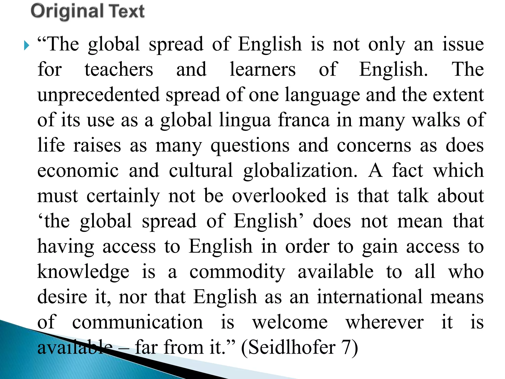  “The global spread of English is not only an issue
for teachers and learners of English. The
unprecedented spread of one language and the extent
of its use as a global lingua franca in many walks of
life raises as many questions and concerns as does
economic and cultural globalization. A fact which
must certainly not be overlooked is that talk about
‘the global spread of English’ does not mean that
having access to English in order to gain access to
knowledge is a commodity available to all who
desire it, nor that English as an international means
of communication is welcome wherever it is
available – far from it.” (Seidlhofer 7)
 