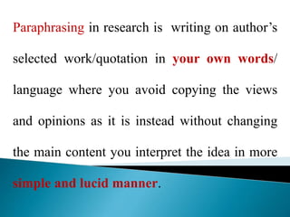 Paraphrasing in research is writing on author’s
selected work/quotation in your own words/
language where you avoid copying the views
and opinions as it is instead without changing
the main content you interpret the idea in more
simple and lucid manner.
 
