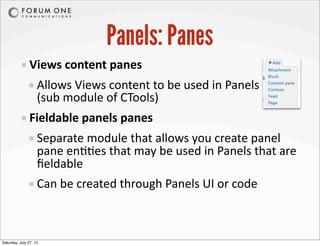 Panels: Panes
Views	
  content	
  panes
Allows	
  Views	
  content	
  to	
  be	
  used	
  in	
  Panels
(sub	
  module	
  of	
  CTools)
Fieldable	
  panels	
  panes
Separate	
  module	
  that	
  allows	
  you	
  create	
  panel	
  
pane	
  en99es	
  that	
  may	
  be	
  used	
  in	
  Panels	
  that	
  are	
  
ﬁeldable
Can	
  be	
  created	
  through	
  Panels	
  UI	
  or	
  code
Saturday, July 27, 13
 