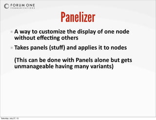 Panelizer
A	
  way	
  to	
  customize	
  the	
  display	
  of	
  one	
  node	
  
without	
  eﬀecAng	
  others
Takes	
  panels	
  (stuﬀ)	
  and	
  applies	
  it	
  to	
  nodes
(This	
  can	
  be	
  done	
  with	
  Panels	
  alone	
  but	
  gets	
  
unmanageable	
  having	
  many	
  variants)
Saturday, July 27, 13
 
