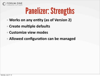 Panelizer: Strengths
Works	
  on	
  any	
  enAty	
  (as	
  of	
  Version	
  2)
Create	
  mulAple	
  defaults
Customize	
  view	
  modes
Allowed	
  conﬁguraAon	
  can	
  be	
  managed
Saturday, July 27, 13
 
