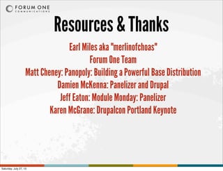 Resources & Thanks
Earl Miles aka "merlinofchoas"
Forum One Team
Matt Cheney: Panopoly: Building a Powerful Base Distribution
Damien McKenna: Panelizer and Drupal
Jeff Eaton: Module Monday: Panelizer
Karen McGrane: Drupalcon Portland Keynote
Saturday, July 27, 13
 