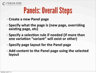Panels: Overall Steps
Create	
  a	
  new	
  Panel	
  page
Specify	
  what	
  the	
  page	
  is	
  (new	
  page,	
  overriding	
  
exisAng	
  page,	
  etc)
Specify	
  a	
  selecAon	
  rule	
  if	
  needed	
  (if	
  more	
  than	
  
one	
  variaAon	
  “variant”	
  will	
  exist	
  or	
  other)
Specify	
  page	
  layout	
  for	
  the	
  Panel	
  page
Add	
  content	
  to	
  the	
  Panel	
  page	
  using	
  the	
  selected	
  
layout
Saturday, July 27, 13
 