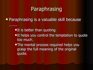 Paraphrasing Paraphrasing is a valuable skill because ……. It is better than quoting.  It helps you control the temptation to quote too much.  The mental process required helps you grasp the full meaning of the original quote.   