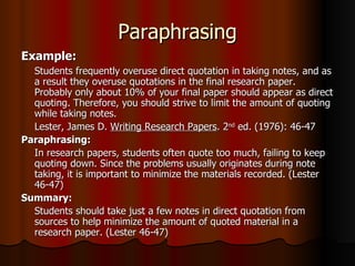 Paraphrasing Example:   Students frequently overuse direct quotation in taking notes, and as a result they overuse quotations in the final research paper. Probably only about 10% of your final paper should appear as direct quoting. Therefore, you should strive to limit the amount of quoting while taking notes. Lester, James D.  Writing Research Papers . 2 nd  ed. (1976): 46-47 Paraphrasing:  In research papers, students often quote too much, failing to keep quoting down. Since the problems usually originates during note taking, it is important to minimize the materials recorded. (Lester 46-47)  Summary:   Students should take just a few notes in direct quotation from sources to help minimize the amount of quoted material in a research paper. (Lester 46-47) 