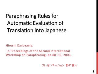 Paraphrasing	
  Rules	
  for	
  
	
  Automa4c	
  Evalua4on	
  of	
  
	
  Transla4on	
  into	
  Japanese	
Hiroshi	
  Kanayama.	
  	
  
	
  In	
  Proceedings	
  of	
  the	
  Second	
  Interna4onal	
  
Workshop	
  on	
  Paraphrasing,	
  pp.88–93,	
  2003.	
  
	
  
プレゼンテーション：野口真人	
1	
  
 