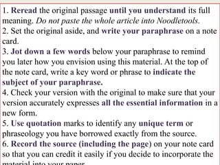 1. Reread the original passage until you understand its full
meaning. Do not paste the whole article into Noodletools.
2. Set the original aside, and write your paraphrase on a note
card.
3. Jot down a few words below your paraphrase to remind
you later how you envision using this material. At the top of
the note card, write a key word or phrase to indicate the
subject of your paraphrase.
4. Check your version with the original to make sure that your
version accurately expresses all the essential information in a
new form.
5. Use quotation marks to identify any unique term or
phraseology you have borrowed exactly from the source.
6. Record the source (including the page) on your note card
so that you can credit it easily if you decide to incorporate the
 