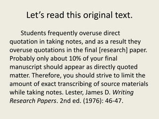 Let’s read this original text.
   Students frequently overuse direct
quotation in taking notes, and as a result they
overuse quotations in the final [research] paper.
Probably only about 10% of your final
manuscript should appear as directly quoted
matter. Therefore, you should strive to limit the
amount of exact transcribing of source materials
while taking notes. Lester, James D. Writing
Research Papers. 2nd ed. (1976): 46-47.
 