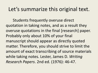Let’s summarize this original text.
   Students frequently overuse direct
quotation in taking notes, and as a result they
overuse quotations in the final [research] paper.
Probably only about 10% of your final
manuscript should appear as directly quoted
matter. Therefore, you should strive to limit the
amount of exact transcribing of source materials
while taking notes. Lester, James D. Writing
Research Papers. 2nd ed. (1976): 46-47.
 