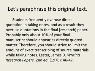 Let’s paraphrase this original text.
   Students frequently overuse direct
quotation in taking notes, and as a result they
overuse quotations in the final [research] paper.
Probably only about 10% of your final
manuscript should appear as directly quoted
matter. Therefore, you should strive to limit the
amount of exact transcribing of source materials
while taking notes. Lester, James D. Writing
Research Papers. 2nd ed. (1976): 46-47.
 