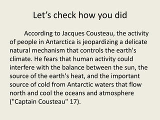Let’s check how you did
     According to Jacques Cousteau, the activity
of people in Antarctica is jeopardizing a delicate
natural mechanism that controls the earth's
climate. He fears that human activity could
interfere with the balance between the sun, the
source of the earth's heat, and the important
source of cold from Antarctic waters that flow
north and cool the oceans and atmosphere
("Captain Cousteau" 17).
 