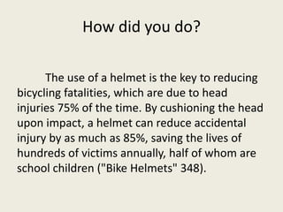 How did you do?

      The use of a helmet is the key to reducing
bicycling fatalities, which are due to head
injuries 75% of the time. By cushioning the head
upon impact, a helmet can reduce accidental
injury by as much as 85%, saving the lives of
hundreds of victims annually, half of whom are
school children ("Bike Helmets" 348).
 