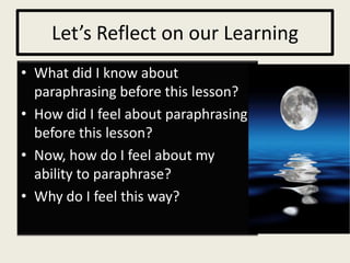 Let’s Reflect on our Learning
• What did I know about
  paraphrasing before this lesson?
• How did I feel about paraphrasing
  before this lesson?
• Now, how do I feel about my
  ability to paraphrase?
• Why do I feel this way?
 