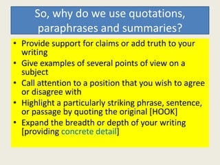 So, why do we use quotations,
      paraphrases and summaries?
• Provide support for claims or add truth to your
  writing
• Give examples of several points of view on a
  subject
• Call attention to a position that you wish to agree
  or disagree with
• Highlight a particularly striking phrase, sentence,
  or passage by quoting the original [HOOK]
• Expand the breadth or depth of your writing
  [providing concrete detail]
 