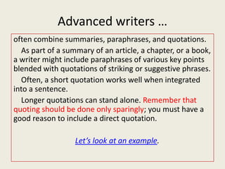 Advanced writers …
often combine summaries, paraphrases, and quotations.
  As part of a summary of an article, a chapter, or a book,
a writer might include paraphrases of various key points
blended with quotations of striking or suggestive phrases.
  Often, a short quotation works well when integrated
into a sentence.
  Longer quotations can stand alone. Remember that
quoting should be done only sparingly; you must have a
good reason to include a direct quotation.

                  Let’s look at an example.
 