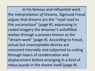 In his famous and influential work
the Interpretation of Dreams, Sigmund Freud
argues that dreams are the "royal road to
the unconscious" (page #), expressing in
coded imagery the dreamer's unfulfilled
wishes through a process known as the
"dream-work" (page #). According to Freud,
actual but unacceptable desires are
censored internally and subjected to coding
through layers of condensation and
displacement before emerging in a kind of
rebus puzzle in the dream itself (page #).
 