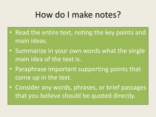 How do I make notes?
• Read the entire text, noting the key points and
  main ideas.
• Summarize in your own words what the single
  main idea of the text is.
• Paraphrase important supporting points that
  come up in the text.
• Consider any words, phrases, or brief passages
  that you believe should be quoted directly.
 