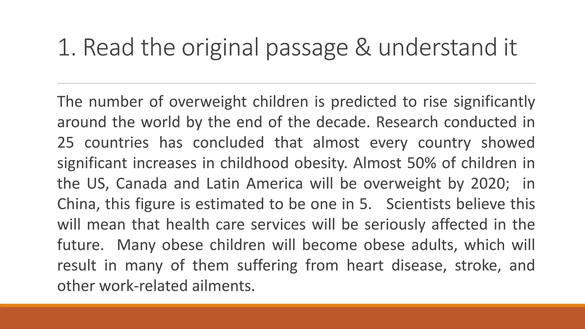 1. Read the original passage & understand it
The number of overweight children is predicted to rise significantly
around the world by the end of the decade. Research conducted in
25 countries has concluded that almost every country showed
significant increases in childhood obesity. Almost 50% of children in
the US, Canada and Latin America will be overweight by 2020; in
China, this figure is estimated to be one in 5. Scientists believe this
will mean that health care services will be seriously affected in the
future. Many obese children will become obese adults, which will
result in many of them suffering from heart disease, stroke, and
other work-related ailments.
 