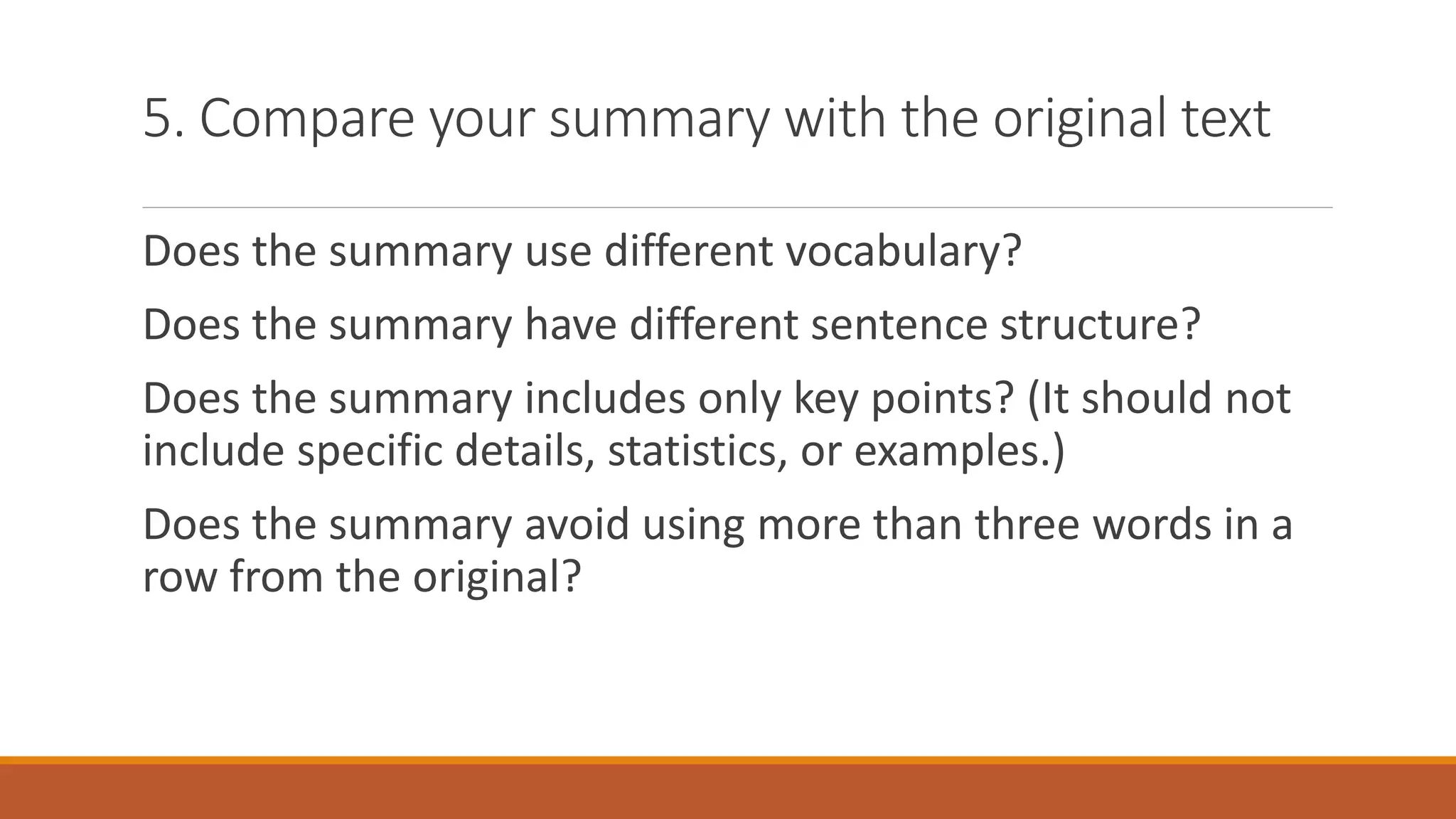 5. Compare your summary with the original text
Does the summary use different vocabulary?
Does the summary have different sentence structure?
Does the summary includes only key points? (It should not
include specific details, statistics, or examples.)
Does the summary avoid using more than three words in a
row from the original?
 