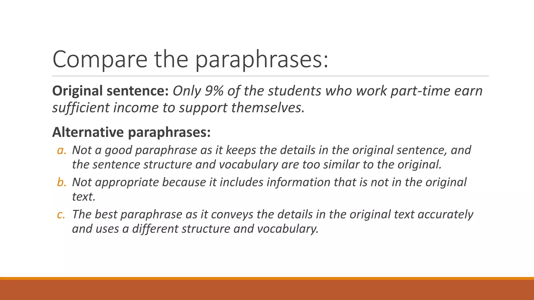 Compare the paraphrases:
Original sentence: Only 9% of the students who work part-time earn
sufficient income to support themselves.
Alternative paraphrases:
a. Not a good paraphrase as it keeps the details in the original sentence, and
the sentence structure and vocabulary are too similar to the original.
b. Not appropriate because it includes information that is not in the original
text.
c. The best paraphrase as it conveys the details in the original text accurately
and uses a different structure and vocabulary.
 