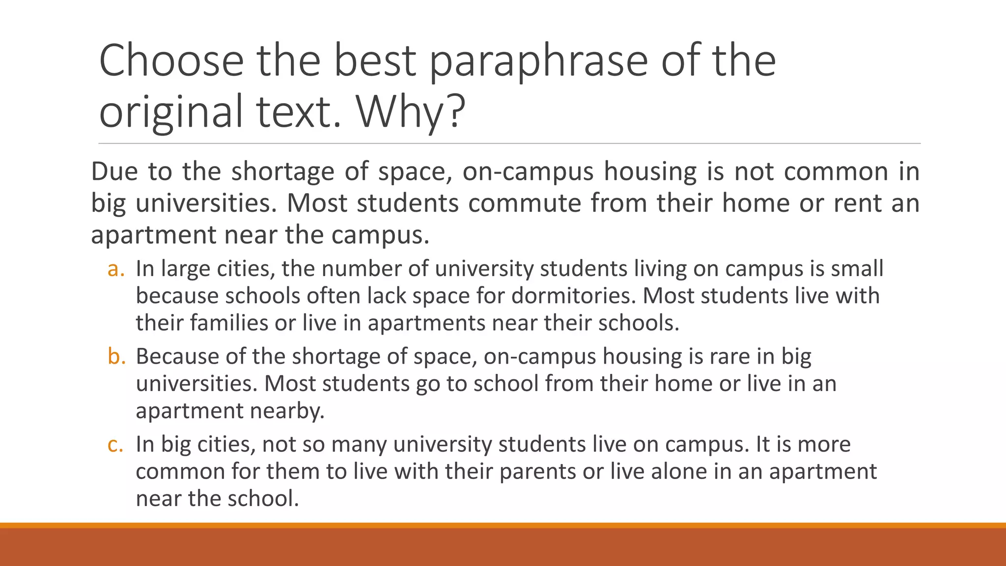 Choose the best paraphrase of the
original text. Why?
Due to the shortage of space, on-campus housing is not common in
big universities. Most students commute from their home or rent an
apartment near the campus.
a. In large cities, the number of university students living on campus is small
because schools often lack space for dormitories. Most students live with
their families or live in apartments near their schools.
b. Because of the shortage of space, on-campus housing is rare in big
universities. Most students go to school from their home or live in an
apartment nearby.
c. In big cities, not so many university students live on campus. It is more
common for them to live with their parents or live alone in an apartment
near the school.
 