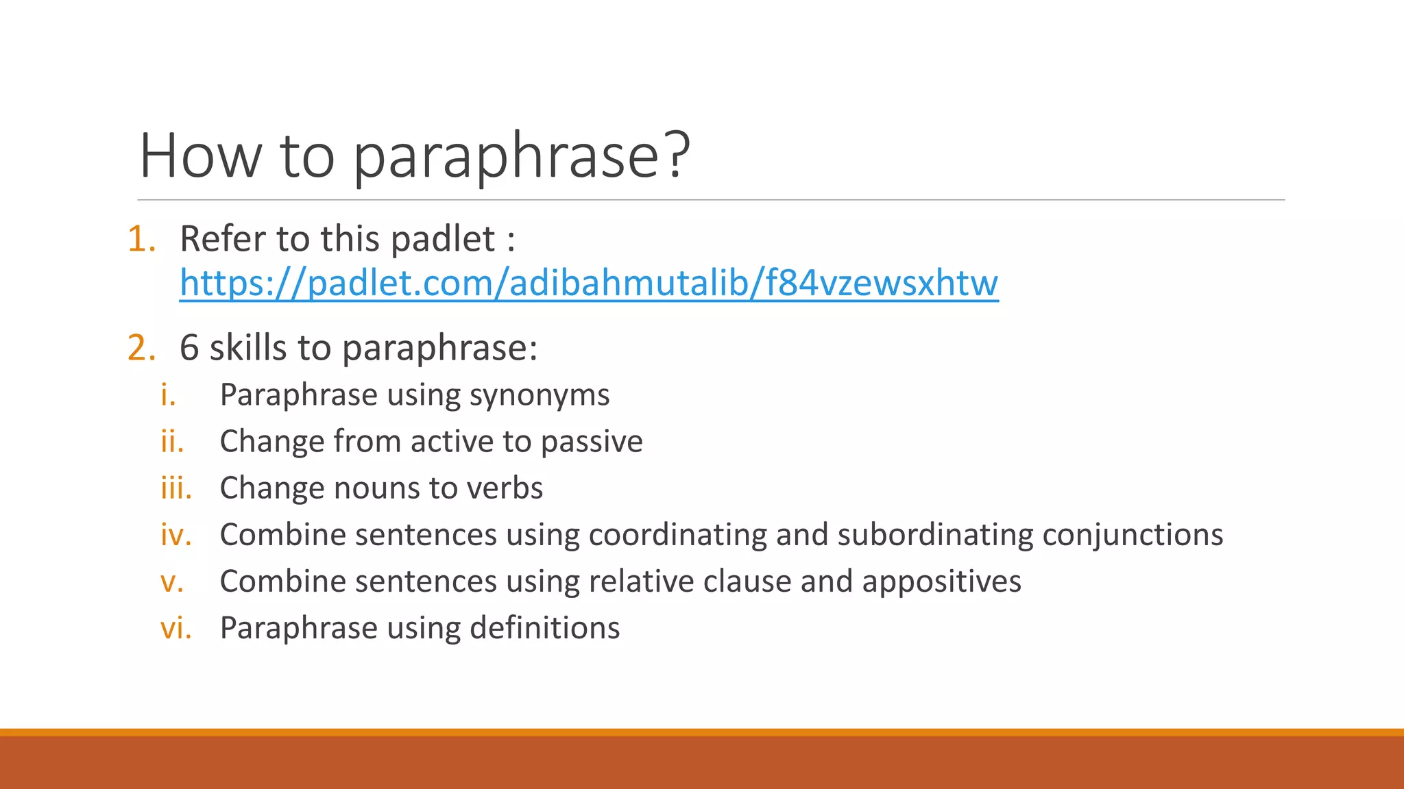 How to paraphrase?
1. Refer to this padlet :
https://padlet.com/adibahmutalib/f84vzewsxhtw
2. 6 skills to paraphrase:
i. Paraphrase using synonyms
ii. Change from active to passive
iii. Change nouns to verbs
iv. Combine sentences using coordinating and subordinating conjunctions
v. Combine sentences using relative clause and appositives
vi. Paraphrase using definitions
 