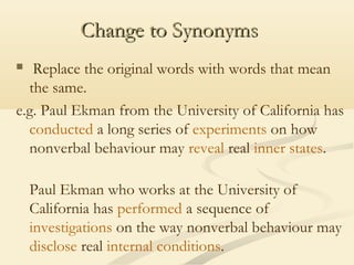 Change to Synonyms
Replace the original words with words that mean
the same.
e.g. Paul Ekman from the University of California has
conducted a long series of experiments on how
nonverbal behaviour may reveal real inner states.


Paul Ekman who works at the University of
California has performed a sequence of
investigations on the way nonverbal behaviour may
disclose real internal conditions.

 