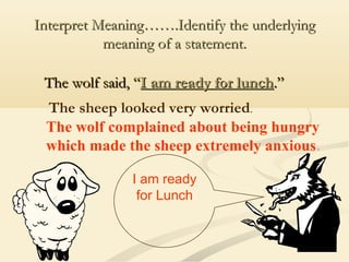 Interpret Meaning…….Identify the underlying
meaning of a statement.
The wolf said, “I am ready for lunch.”
The sheep looked very worried.
The wolf complained about being hungry
which made the sheep extremely anxious.
I am ready
for Lunch

 