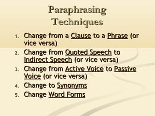Paraphrasing
Techniques
1.
2.
3.
4.
5.

Change from a Clause to a Phrase (or
vice versa)
Change from Quoted Speech to
Indirect Speech (or vice versa)
Change from Active Voice to Passive
Voice (or vice versa)
Change to Synonyms
Change Word Forms

 
