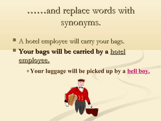 ……and replace words with
synonyms.



A hotel employee will carry your bags.
Your bags will be carried by a hotel
employee.
♦Your luggage will be picked up by a bell boy.

 