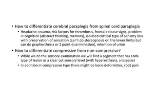 • How to differentiate cerebral paraplegia from spinal cord paraplegia
• Headache, trauma, risk factors for thrombosis, frontal release signs, problem
in cognition (abstract thinking, memory), isolated cortical type of sensory loss
with preservation of sensation (can’t do stereognosis on the lower limbs but
can do graphesthesia or 2 point discrimination), retention of urine
• How to differentiate compressive from non-compressive?
• While we do the sensory examination we will find a segment that has LMN
type of lesion or a clear cut sensory level (with hyperesthesia, analgesia)
• In addition in compressive type there might be bone deformities, root pain
 