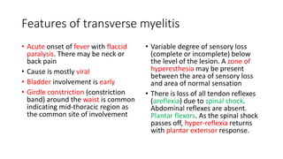 Features of transverse myelitis
• Acute onset of fever with flaccid
paralysis. There may be neck or
back pain
• Cause is mostly viral
• Bladder involvement is early
• Girdle constriction (constriction
band) around the waist is common
indicating mid-thoracic region as
the common site of involvement
• Variable degree of sensory loss
(complete or incomplete) below
the level of the lesion. A zone of
hyperesthesia may be present
between the area of sensory loss
and area of normal sensation
• There is loss of all tendon reflexes
(areflexia) due to spinal shock.
Abdominal reflexes are absent.
Plantar flexors. As the spinal shock
passes off, hyper-reflexia returns
with plantar extensor response.
 