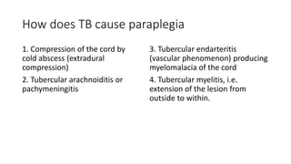How does TB cause paraplegia
1. Compression of the cord by
cold abscess (extradural
compression)
2. Tubercular arachnoiditis or
pachymeningitis
3. Tubercular endarteritis
(vascular phenomenon) producing
myelomalacia of the cord
4. Tubercular myelitis, i.e.
extension of the lesion from
outside to within.
 
