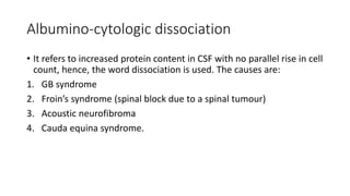 Albumino-cytologic dissociation
• It refers to increased protein content in CSF with no parallel rise in cell
count, hence, the word dissociation is used. The causes are:
1. GB syndrome
2. Froin’s syndrome (spinal block due to a spinal tumour)
3. Acoustic neurofibroma
4. Cauda equina syndrome.
 