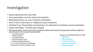 Investigation
• Routine blood tests (TLC, DLC, ESR)
• Urine examination, urine for culture and sensitivity
• Blood biochemistry, e.g. urea, creatinine, electrolytes
• Chest X-ray for tuberculosis or malignancy lung or lymphoma
• Vertebral X-ray: TB spondylitis, herniated disc, # or dislocation of vertebrae, cervical spondylosis
• Lymph node biopsy – if lymph node enlarged
• CSF examination. Features of Froin’s syndrome below the level of compression will be evident if
spinal tumor is the cause of spinal block.
• Low CSF pressure
• Xanthochromia
• Increased protein
• Normal cellular count
• Positive Queckensted test
(i.e. no rise in CSF pressure following
compression of internal jugular vein)
Causes of xanthochrmoia in CSF
• Old SAH
• GB syndrome
• Froin’s syndrome
• Acoustic neuroma
• Deep jaundice.
 