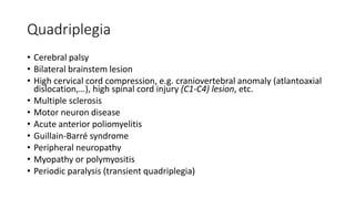 Quadriplegia
• Cerebral palsy
• Bilateral brainstem lesion
• High cervical cord compression, e.g. craniovertebral anomaly (atlantoaxial
dislocation,…), high spinal cord injury (C1-C4) lesion, etc.
• Multiple sclerosis
• Motor neuron disease
• Acute anterior poliomyelitis
• Guillain-Barré syndrome
• Peripheral neuropathy
• Myopathy or polymyositis
• Periodic paralysis (transient quadriplegia)
 
