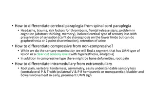 • How to differentiate cerebral paraplegia from spinal cord paraplegia
• Headache, trauma, risk factors for thrombosis, frontal release signs, problem in
cognition (abstract thinking, memory), isolated cortical type of sensory loss with
preservation of sensation (can’t do stereognosis on the lower limbs but can do
graphesthesia or 2 point discrimination), retention of urine
• How to differentiate compressive from non-compressive?
• While we do the sensory examination we will find a segment that has LMN type of
lesion or a clear cut sensory level (with hyperesthesia, analgesia)
• In addition in compressive type there might be bone deformities, root pain
• How to differentiate intramedullary from extramedullary
• Root pain, vertebral tenderness, asymmetry, easily understandable sensory loss
(contralateral P & T with ipsilateral V & P if hemiparetic or monoparetic), bladder and
bowel involvement in early, prominent UMN sign
 