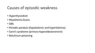 Causes of episodic weakness
• Hyperthyroidism
• Myasthenia Gravis
• GBS
• Periodic paralysis (hypokalemic and hyperkalemia)
• Conn’s syndrome (primary hyperaldosteronism)
• Botulinum poisoning
 