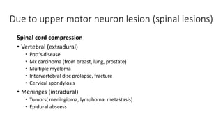 Due to upper motor neuron lesion (spinal lesions)
Spinal cord compression
• Vertebral (extradural)
• Pott’s disease
• Mx carcinoma (from breast, lung, prostate)
• Multiple myeloma
• Intervertebral disc prolapse, fracture
• Cervical spondylosis
• Meninges (intradural)
• Tumors( meningioma, lymphoma, metastasis)
• Epidural abscess
 