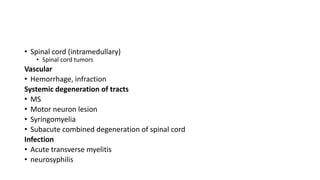 • Spinal cord (intramedullary)
• Spinal cord tumors
Vascular
• Hemorrhage, infraction
Systemic degeneration of tracts
• MS
• Motor neuron lesion
• Syringomyelia
• Subacute combined degeneration of spinal cord
Infection
• Acute transverse myelitis
• neurosyphilis
 