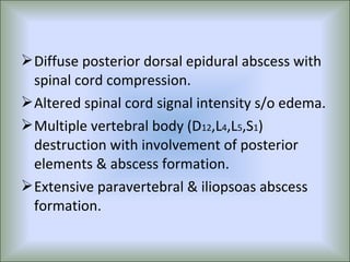  Diffuse posterior dorsal epidural abscess with
  spinal cord compression.
 Altered spinal cord signal intensity s/o edema.
 Multiple vertebral body (D12,L4,L5,S1)
  destruction with involvement of posterior
  elements & abscess formation.
 Extensive paravertebral & iliopsoas abscess
  formation.
 