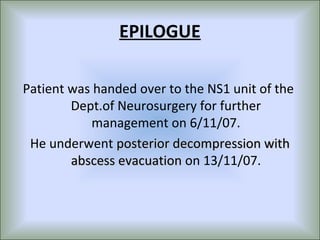 EPILOGUE

Patient was handed over to the NS1 unit of the
        Dept.of Neurosurgery for further
           management on 6/11/07.
 He underwent posterior decompression with
        abscess evacuation on 13/11/07.
 