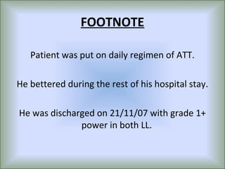 FOOTNOTE

   Patient was put on daily regimen of ATT.

He bettered during the rest of his hospital stay.

He was discharged on 21/11/07 with grade 1+
              power in both LL.
 