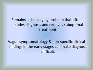 Remains a challenging problem that often
   eludes diagnosis and receives suboptimal
                  treatment.

Vague symptomatology & non-specific clinical
 findings in the early stages can make diagnosis
                      difficult.
 