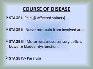 COURSE OF DISEASE
 STAGE I- Pain @ affected spine(s)

 STAGE II- Nerve root pain from involved area

 STAGE III- Motor weakness, sensory deficit,
  bowel & bladder dysfunction.

 STAGE IV- Paralysis
 